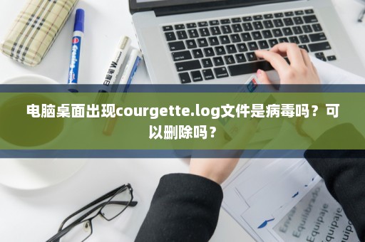 电脑桌面出现courgette.log文件是病毒吗？可以删除吗？