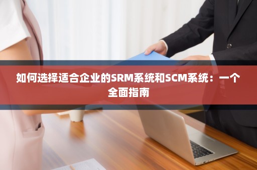 如何选择适合企业的SRM系统和SCM系统：一个全面指南