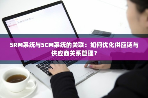 SRM系统与SCM系统的关联：如何优化供应链与供应商关系管理？