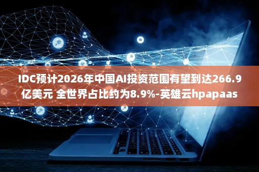 IDC预计2026年中国AI投资范围有望到达266.9亿美元 全世界占比约为8.9%-英雄云hpapaas