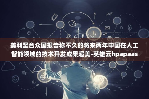 美利坚合众国报告称不久的将来两年中国在人工智能领域的技术开发成果超美-英雄云hpapaas