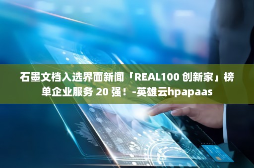 石墨文档入选界面新闻「REAL100 创新家」榜单企业服务 20 强！-英雄云hpapaas