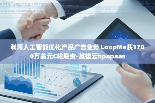 利用人工智能优化产品广告业务 LoopMe获1700万美元C轮融资-英雄云hpapaas