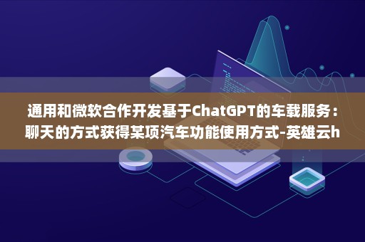 通用和微软合作开发基于ChatGPT的车载服务：聊天的方式获得某项汽车功能使用方式-英雄云hpapaas