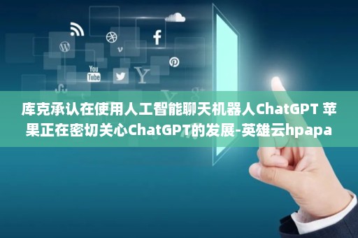 库克承认在使用人工智能聊天机器人ChatGPT 苹果正在密切关心ChatGPT的发展-英雄云hpapaas