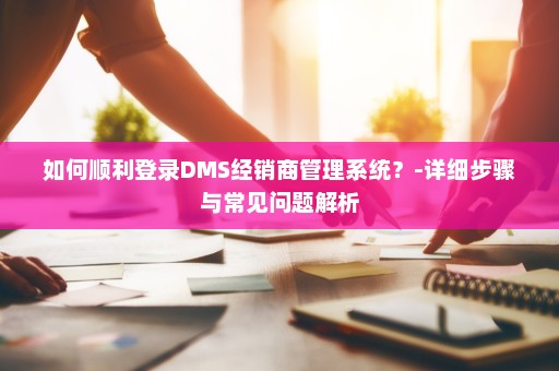 如何顺利登录DMS经销商管理系统？-详细步骤与常见问题解析