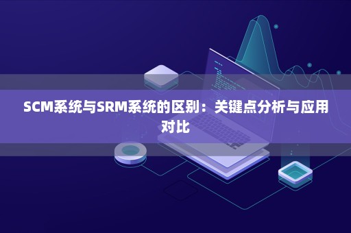 SCM系统与SRM系统的区别：关键点分析与应用对比