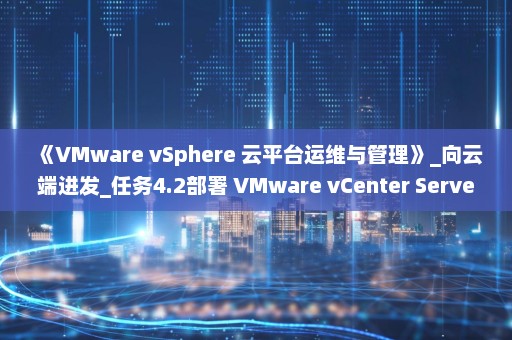 《VMware vSphere 云平台运维与管理》_向云端进发_任务4.2部署 VMware vCenter Server Appliance(vCSA)