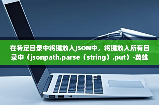 在特定目录中将键放入JSON中，将键放入所有目录中（jsonpath.parse（string）.put）-英雄云拓展知识分享