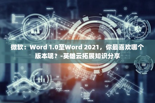微软：Word 1.0至Word 2021，你最喜欢哪个版本呢？-英雄云拓展知识分享