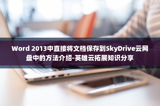 Word 2013中直接将文档保存到SkyDrive云网盘中的方法介绍-英雄云拓展知识分享