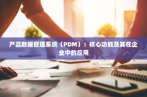 产品数据管理系统（PDM）：核心功能及其在企业中的应用