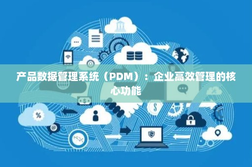 产品数据管理系统（PDM）：企业高效管理的核心功能