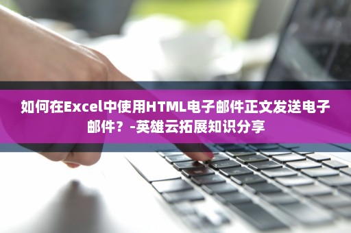 如何在Excel中使用HTML电子邮件正文发送电子邮件？-英雄云拓展知识分享