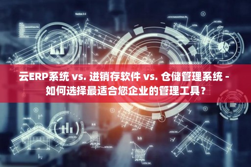 云ERP系统 vs. 进销存软件 vs. 仓储管理系统 - 如何选择最适合您企业的管理工具？