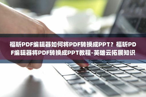 福昕PDF编辑器如何将PDF转换成PPT？福昕PDF编辑器将PDF转换成PPT教程-英雄云拓展知识分享