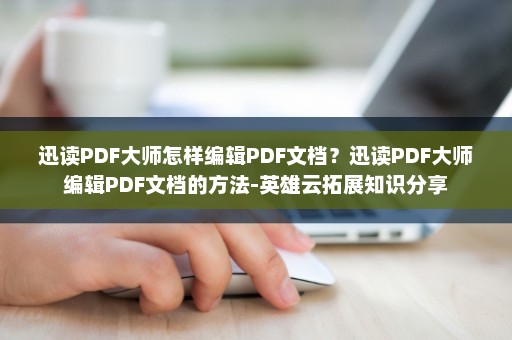 迅读PDF大师怎样编辑PDF文档？迅读PDF大师编辑PDF文档的方法-英雄云拓展知识分享