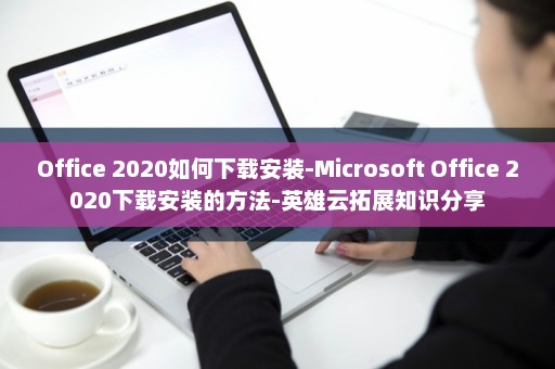 Office 2020如何下载安装-Microsoft Office 2020下载安装的方法-英雄云拓展知识分享
