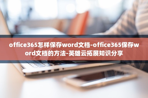 office365怎样保存word文档-office365保存word文档的方法-英雄云拓展知识分享