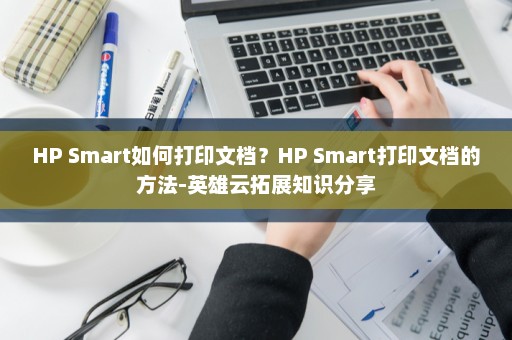 HP Smart如何打印文档？HP Smart打印文档的方法-英雄云拓展知识分享