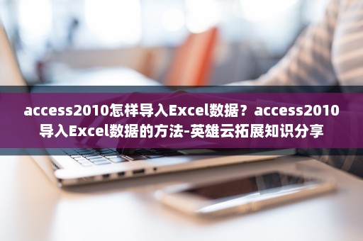 access2010怎样导入Excel数据？access2010导入Excel数据的方法-英雄云拓展知识分享