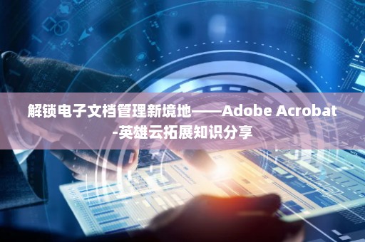 解锁电子文档管理新境地——Adobe Acrobat-英雄云拓展知识分享