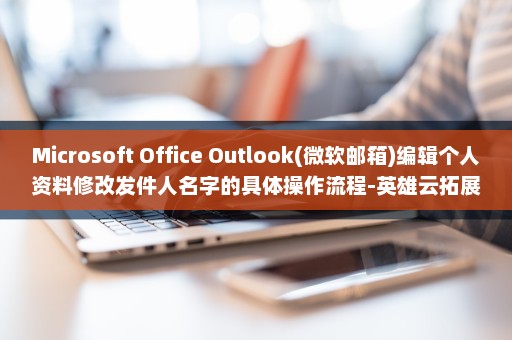 Microsoft Office Outlook(微软邮箱)编辑个人资料修改发件人名字的具体操作流程-英雄云拓展知识分享