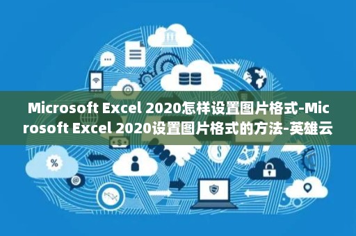 Microsoft Excel 2020怎样设置图片格式-Microsoft Excel 2020设置图片格式的方法-英雄云拓展知识分享