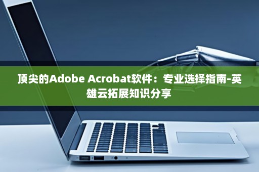 顶尖的Adobe Acrobat软件：专业选择指南-英雄云拓展知识分享