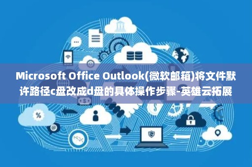 Microsoft Office Outlook(微软邮箱)将文件默许路径c盘改成d盘的具体操作步骤-英雄云拓展知识分享