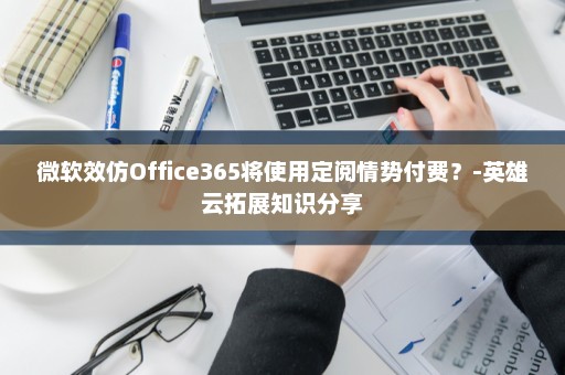 微软效仿Office365将使用定阅情势付费？-英雄云拓展知识分享