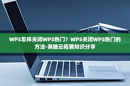 WPS怎样关闭WPS热门？WPS关闭WPS热门的方法-英雄云拓展知识分享