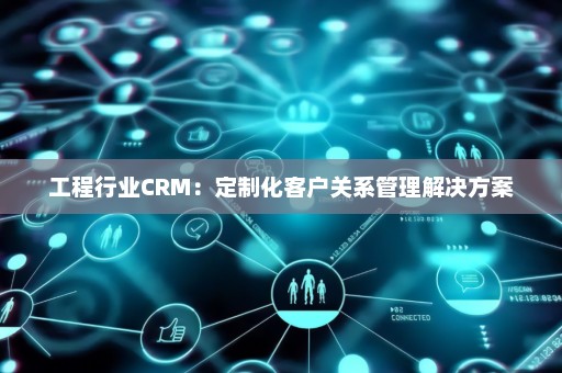 工程行业CRM：定制化客户关系管理解决方案