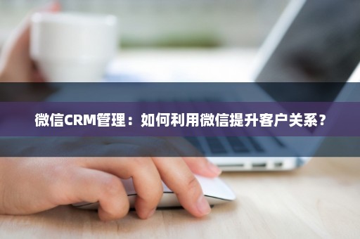 微信CRM管理：如何利用微信提升客户关系？