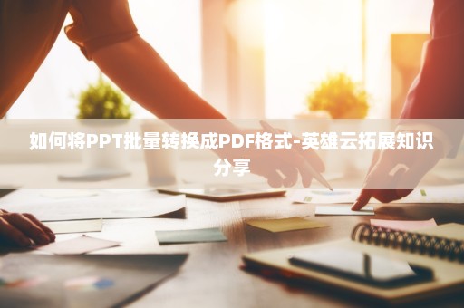如何将PPT批量转换成PDF格式-英雄云拓展知识分享