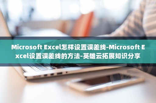 Microsoft Excel怎样设置误差线-Microsoft Excel设置误差线的方法-英雄云拓展知识分享