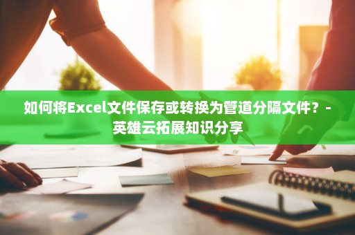 如何将Excel文件保存或转换为管道分隔文件？-英雄云拓展知识分享