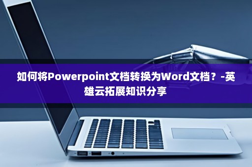 如何将Powerpoint文档转换为Word文档？-英雄云拓展知识分享