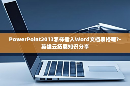 PowerPoint2013怎样插入Word文档表格呢?-英雄云拓展知识分享
