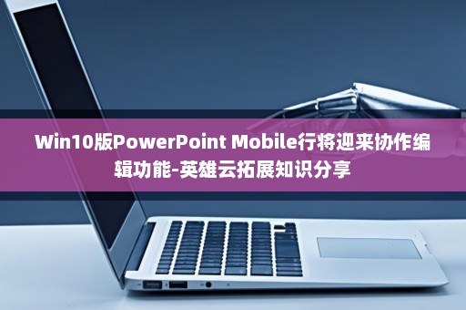 Win10版PowerPoint Mobile行将迎来协作编辑功能-英雄云拓展知识分享