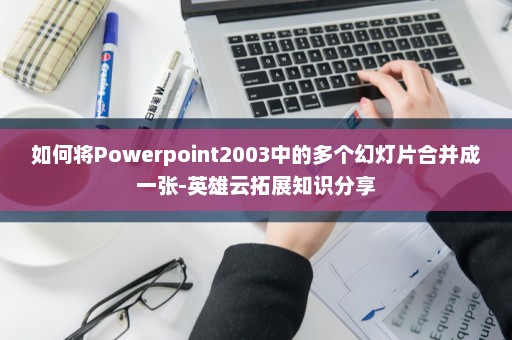 如何将Powerpoint2003中的多个幻灯片合并成一张-英雄云拓展知识分享