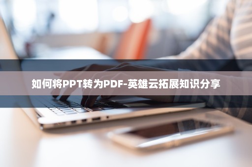 如何将PPT转为PDF-英雄云拓展知识分享