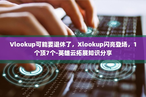 Vlookup可能要退休了，Xlookup闪亮登场，1个顶7个-英雄云拓展知识分享