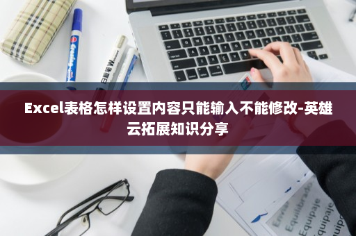 Excel表格怎样设置内容只能输入不能修改-英雄云拓展知识分享