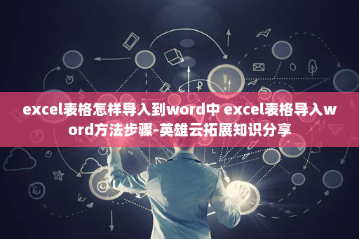 excel表格怎样导入到word中 excel表格导入word方法步骤-英雄云拓展知识分享