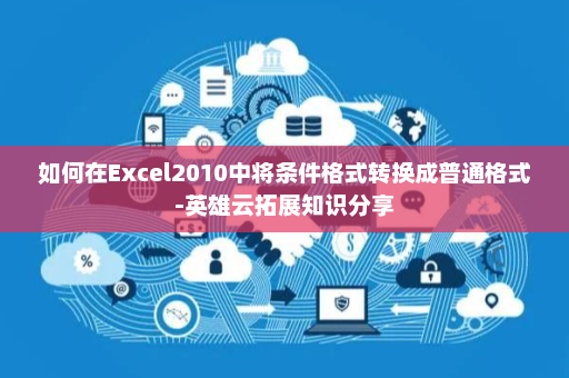 如何在Excel2010中将条件格式转换成普通格式-英雄云拓展知识分享