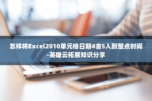 怎样将Excel2010单元格日期4舍5入到整点时间-英雄云拓展知识分享