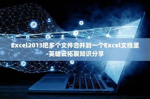 Excel2013把多个文件合并到一个Excel文档里-英雄云拓展知识分享