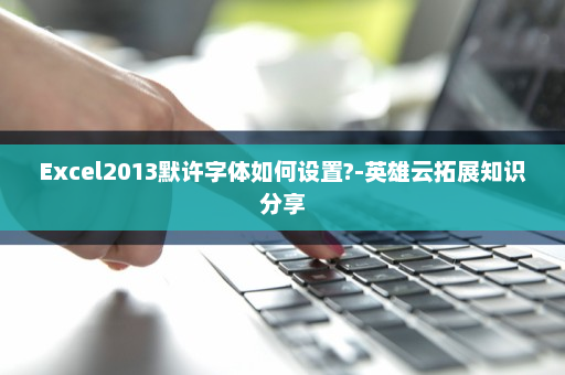 Excel2013默许字体如何设置?-英雄云拓展知识分享