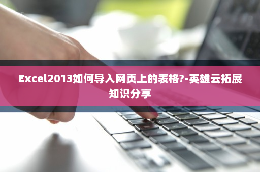 Excel2013如何导入网页上的表格?-英雄云拓展知识分享